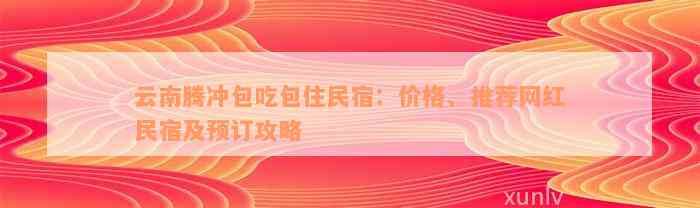 云南腾冲包吃包住民宿：价格、推荐网红民宿及预订攻略