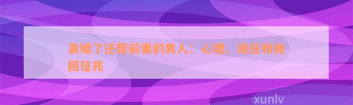 离婚了还帮前妻的男人：心理、现任和挽回征兆